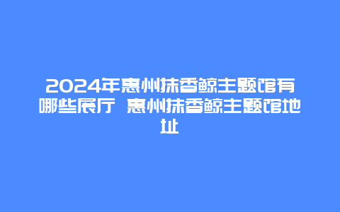 2024年惠州抹香鲸主题馆有哪些展厅 惠州抹香鲸主题馆地址