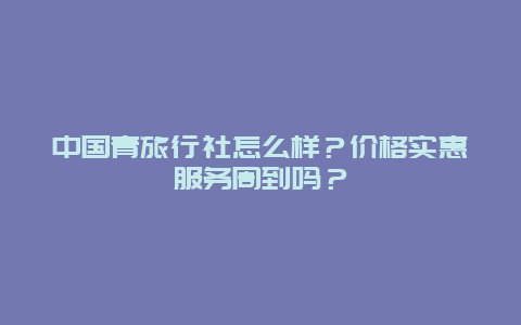 中国青旅行社怎么样？价格实惠服务周到吗？