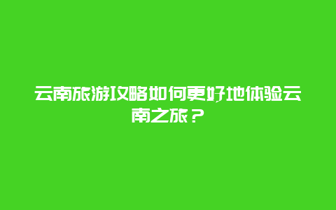 云南旅游攻略如何更好地体验云南之旅？