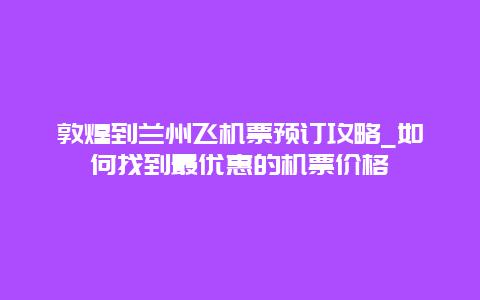 敦煌到兰州飞机票预订攻略_如何找到最优惠的机票价格