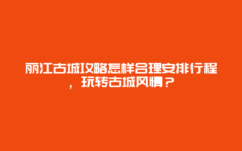 丽江古城攻略怎样合理安排行程，玩转古城风情？