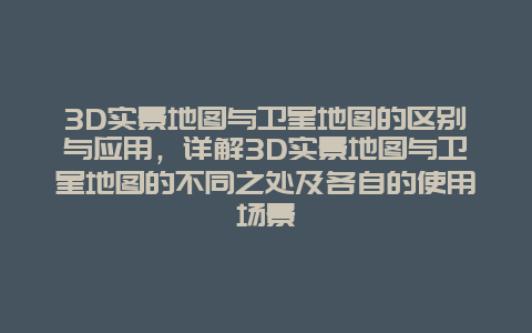 3D实景地图与卫星地图的区别与应用，详解3D实景地图与卫星地图的不同之处及各自的使用场景