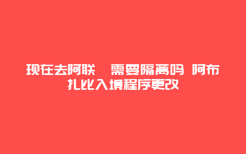 现在去阿联酋需要隔离吗 阿布扎比入境程序更改