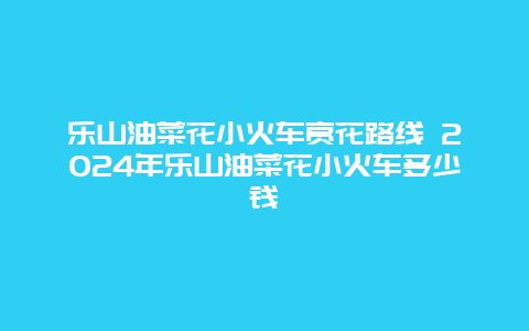 乐山油菜花小火车赏花路线 2024年乐山油菜花小火车多少钱