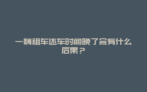 一嗨租车还车时间晚了会有什么后果？