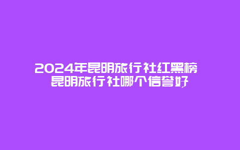 2024年昆明旅行社红黑榜 昆明旅行社哪个信誉好