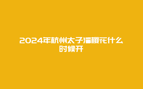 2024年杭州太子湾樱花什么时候开