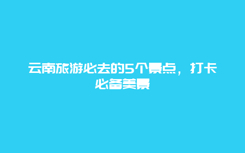 云南旅游必去的5个景点，打卡必备美景