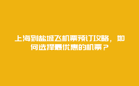 上海到盐城飞机票预订攻略，如何选择最优惠的机票？