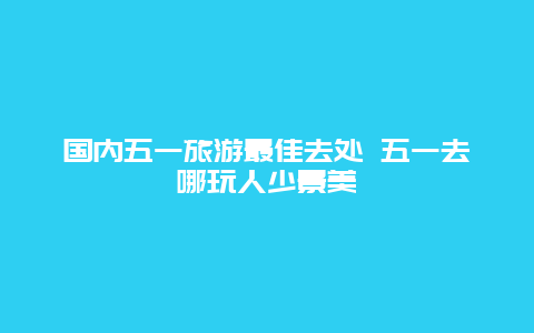 国内五一旅游最佳去处 五一去哪玩人少景美