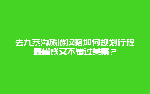 去九寨沟旅游攻略如何规划行程最省钱又不错过美景？