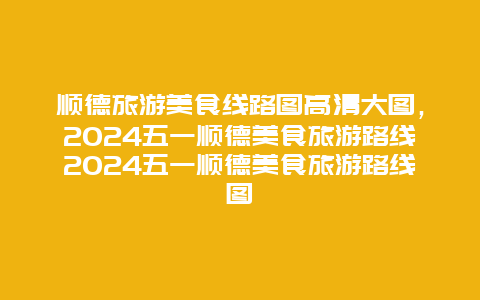 顺德旅游美食线路图高清大图，2024五一顺德美食旅游路线2024五一顺德美食旅游路线图