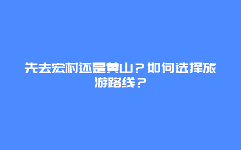 先去宏村还是黄山？如何选择旅游路线？