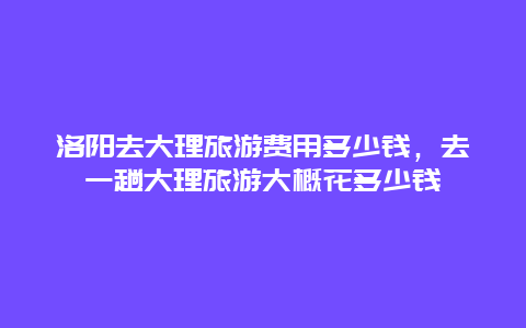 洛阳去大理旅游费用多少钱，去一趟大理旅游大概花多少钱