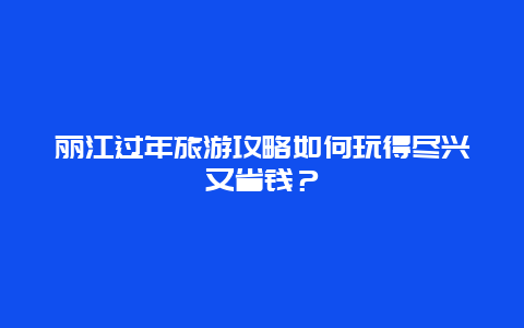 丽江过年旅游攻略如何玩得尽兴又省钱？