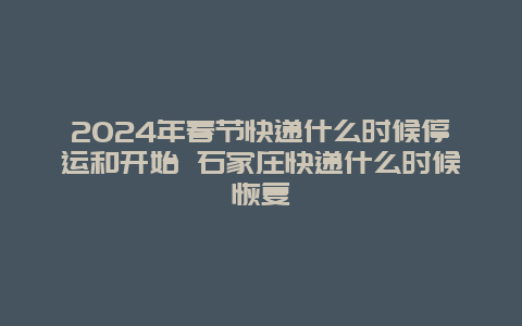 2024年春节快递什么时候停运和开始 石家庄快递什么时候恢复