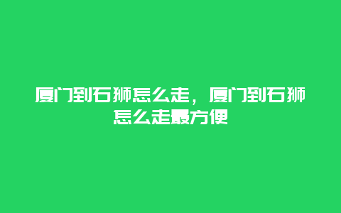 厦门到石狮怎么走，厦门到石狮怎么走最方便