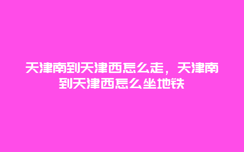 天津南到天津西怎么走，天津南到天津西怎么坐地铁