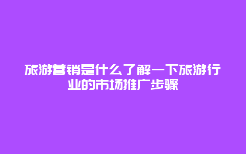 旅游营销是什么了解一下旅游行业的市场推广步骤