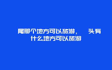 汕尾那个地方可以旅游，汕头有什么地方可以旅游