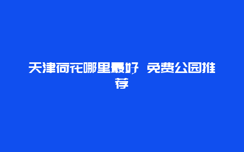 天津荷花哪里最好 免费公园推荐