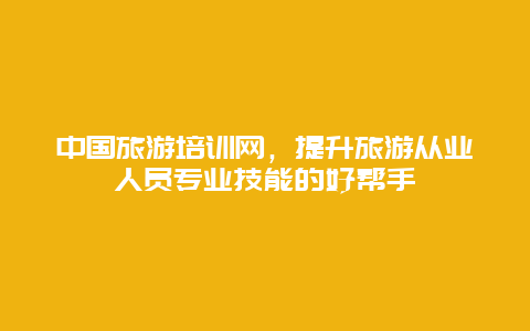 中国旅游培训网，提升旅游从业人员专业技能的好帮手