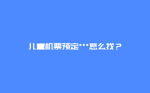 儿童机票预定***怎么找？