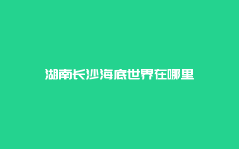 湖南长沙海底世界在哪里