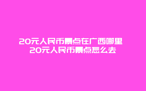 20元人民币景点在广西哪里 20元人民币景点怎么去