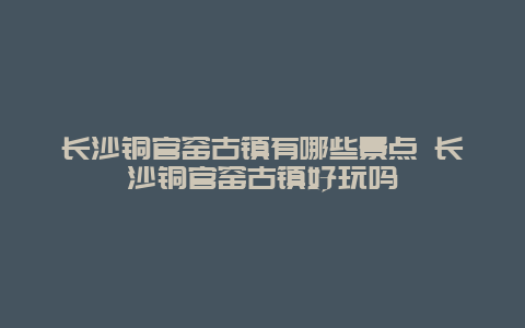 长沙铜官窑古镇有哪些景点 长沙铜官窑古镇好玩吗