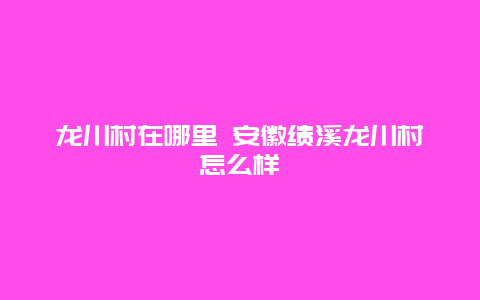 龙川村在哪里 安徽绩溪龙川村怎么样