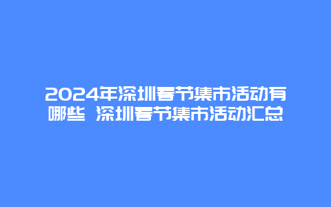 2024年深圳春节集市活动有哪些 深圳春节集市活动汇总