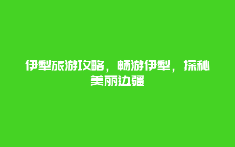 伊犁旅游攻略，畅游伊犁，探秘美丽边疆