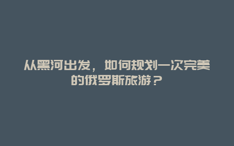 从黑河出发，如何规划一次完美的俄罗斯旅游？