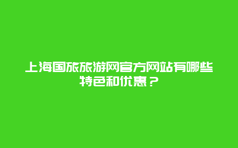 上海国旅旅游网官方网站有哪些特色和优惠？