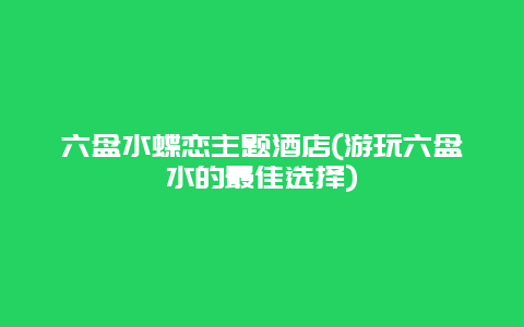 六盘水蝶恋主题酒店(游玩六盘水的最佳选择)