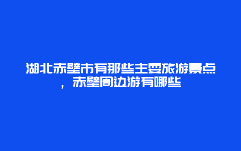 湖北赤壁市有那些主耍旅游景点，赤壁周边游有哪些