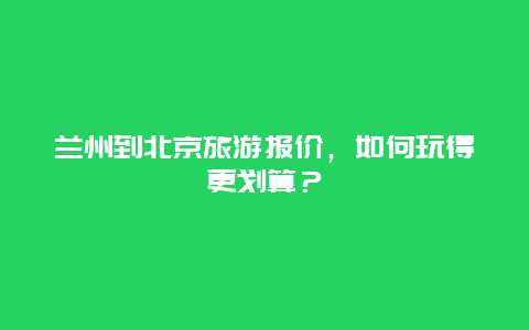 兰州到北京旅游报价，如何玩得更划算？