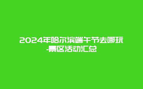 2024年哈尔滨端午节去哪玩-景区活动汇总