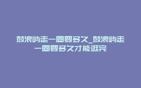 鼓浪屿走一圈要多久_鼓浪屿走一圈要多久才能逛完