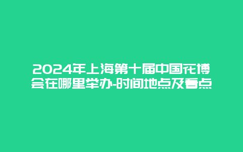 2024年上海第十届中国花博会在哪里举办-时间地点及看点