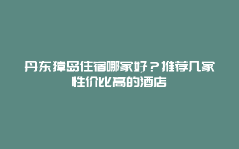 丹东獐岛住宿哪家好？推荐几家性价比高的酒店