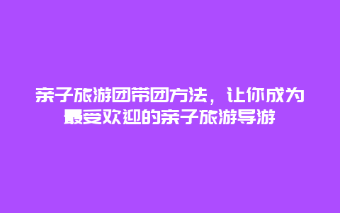 亲子旅游团带团方法，让你成为最受欢迎的亲子旅游导游