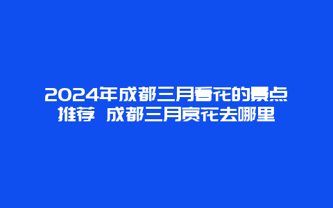 2024年成都三月看花的景点推荐 成都三月赏花去哪里