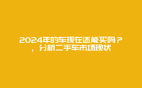 2024年的车现在还能买吗？，分析二手车市场现状