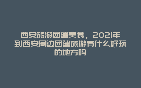 西安旅游团建美食，2021年到西安周边团建旅游有什么好玩的地方吗