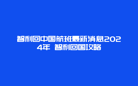 智利回中国航班最新消息2024年 智利回国攻略