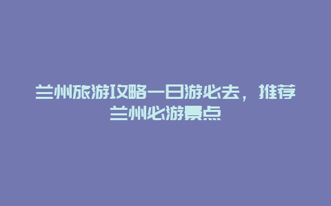 兰州旅游攻略一日游必去，推荐兰州必游景点