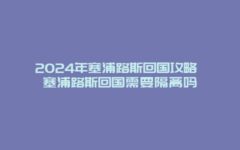 2024年塞浦路斯回国攻略 塞浦路斯回国需要隔离吗