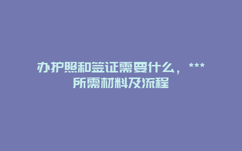 办护照和签证需要什么，***所需材料及流程